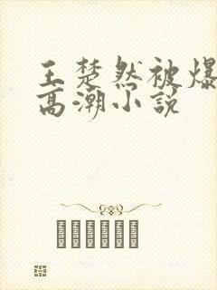 王楚然被爆c到高潮小说