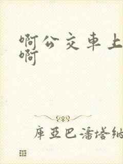 啊公交车上被嗯啊