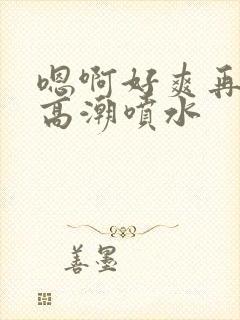 嗯啊好爽再快点高潮喷水