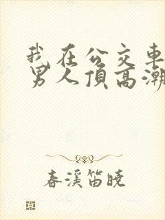 我在公交车上被男人顶高潮了