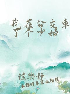 我在公交车上插了个少妇