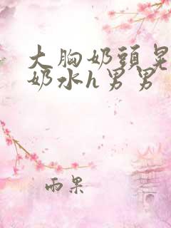 大胸奶头晃着喷奶水h男男