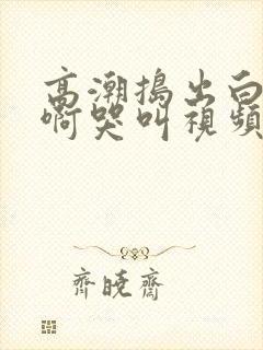 高潮捣出白浆嗯啊哭叫视频