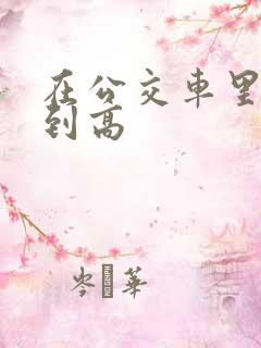 在公交车里c弄到高