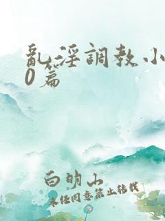 乱淫调教小说50篇