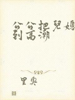 公公把儿媳妇操到高潮