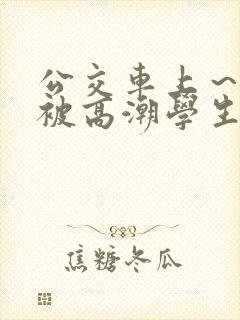 公交车上～嗯啊被高潮学生