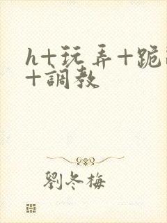 h+玩弄+跪趴+调教