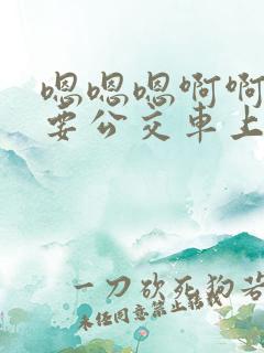 嗯嗯嗯啊啊啊不要公交车上