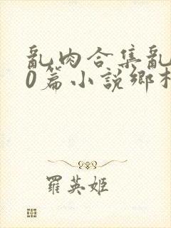 乱肉合集乱500篇小说乡村