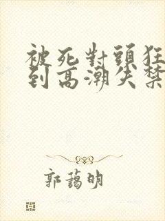 被死对头狂c操到高潮失禁h