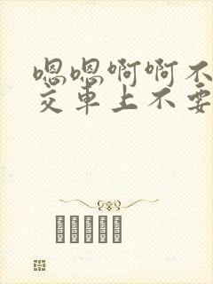 嗯嗯啊啊不要公交车上不要好大不要嗯嗯啊啊
