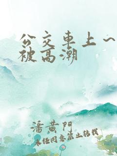 公交车上～嗯啊被高潮