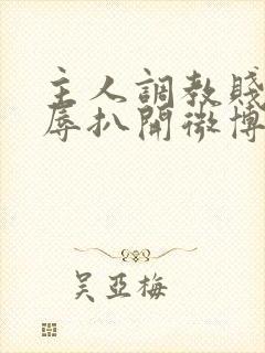 主人调教贱奴羞辱扒开微博小说