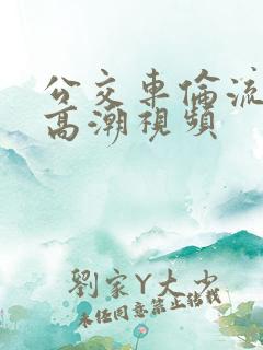 公交车伦流澡到高潮视频