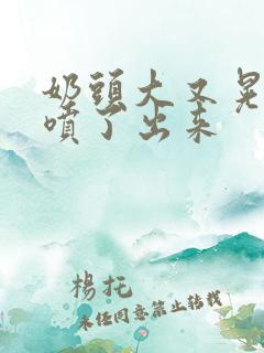 奶头大又晃奶水喷了出来