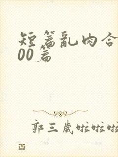 短篇乱肉合集500篇