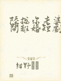 陆总你老婆又在闹离婚短剧