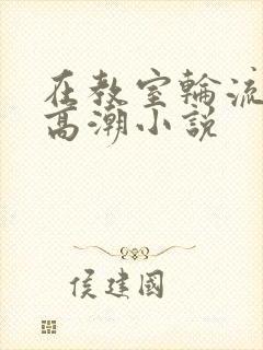 在教室轮流澡到高潮小说