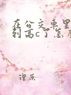 在公交车里c弄到高c了怎么办