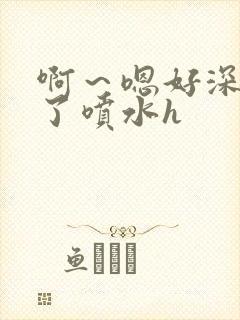 啊～嗯好深高潮了喷水h