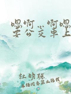 嗯啊…啊嗯嗯还要公交车上