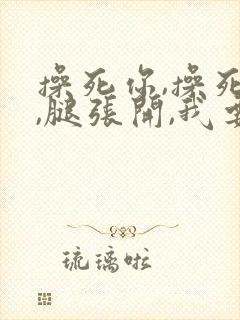 操死你,操死你,腿张开,我要进了