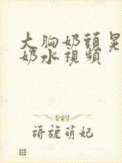 大胸奶头晃着喷奶水视频