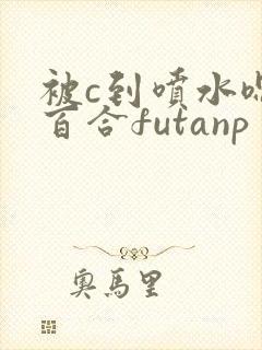 被c到喷水嗯h百合futanp