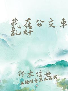 我在公交车上被乱奸