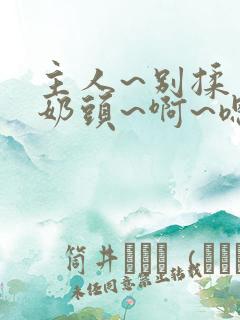 主人~别揉了~奶头~啊~嗯…视频