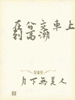 在公交车上被插到高潮