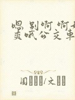 嗯 别啊 啊好爽哦公交车