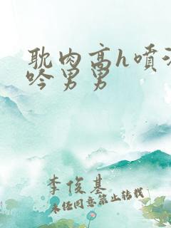 耽肉高h喷汁呻吟男男