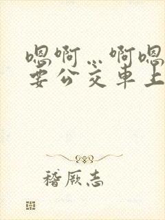 嗯啊…啊嗯嗯还要公交车上