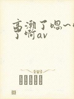 高潮了嗯~喷水了啊av