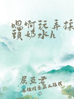 嗯啊玩弄揉捏奶头奶水h