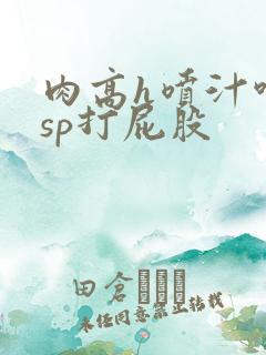 肉高h喷汁呻吟sp打屁股