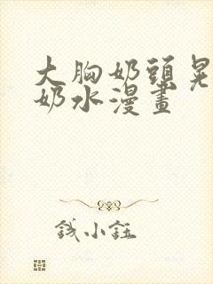 大胸奶头晃着喷奶水漫画