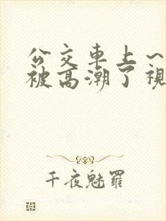 公交车上～嗯啊被高潮了视频