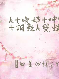 h+吃奶+呻吟+调教h双性美人