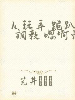 h 玩弄 跪趴 调教 嗯啊快穿
