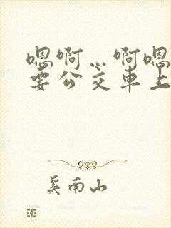 嗯啊…啊嗯嗯还要公交车上