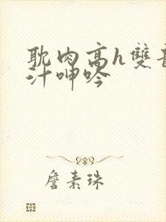 耽肉高h双龙喷汁呻吟