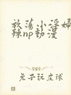 放荡小淫妇h高辣np动漫