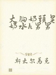 大胸奶头晃着喷奶水h男男