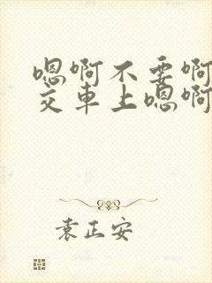 嗯啊不要啊在公交车上嗯啊