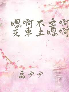 嗯啊不要啊在公交车上嗯啊