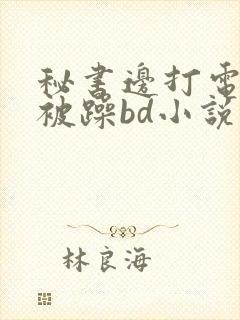 秘书边打电话边被躁bd小说