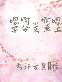 嗯啊…啊嗯嗯还要公交车上